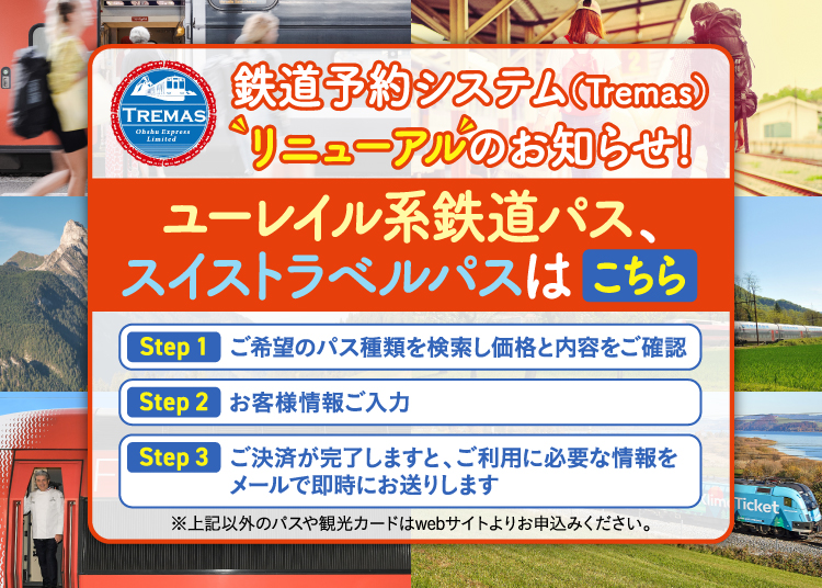 鉄道予約システム(Tremas)リニューアルのお知らせ！ユーレイル系鉄道パス、スイストラベルパスはこちら Step1 ご希望のパス種類を検索し価格と内容をご確認 Step2 お客様情報ご入力 Step3 ご決済が完了しますと、ご利用に必要な情報をメールで即時にお送りします ※上記以外のパスや観光カードはwebサイトよりお申込みください